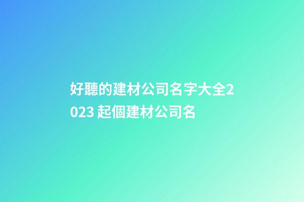 好聽的建材公司名字大全2023 起個建材公司名-第1張-公司起名-玄機派